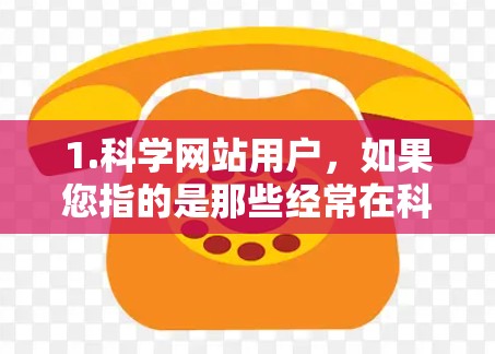 1.科学网站用户，如果您指的是那些经常在科学网站、论坛或网络平台上上网的用户，他们可能对科学有浓厚的兴趣，经常浏览和讨论科学内容
