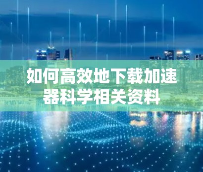 如何高效地下载加速器科学相关资料