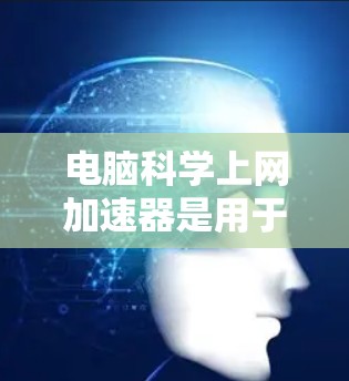 电脑科学上网加速器是用于提高网页加载速度和减少网络延迟的工具，通常通过优化网页结构、缓存技术或分页加载等方法实现。以下是对其功能、优缺点及使用建议的详细总结