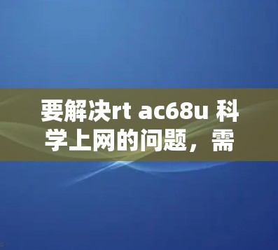 要解决rt ac68u 科学上网的问题，需要明确rt和ac68u各自的含义，然后按照以下步骤进行操作
