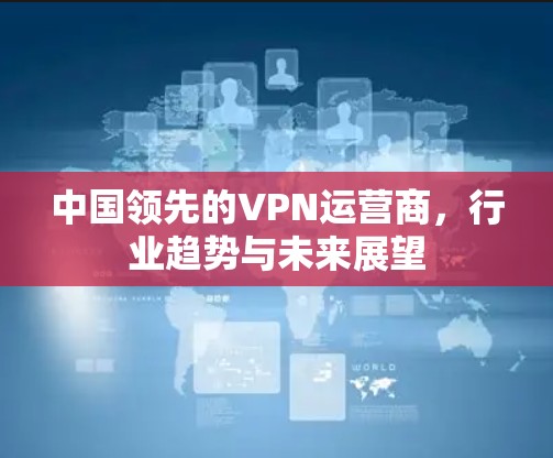 中国领先的VPN运营商,行业趋势与未来展望 中国领先的VPN运营商,行业趋势与未来展望