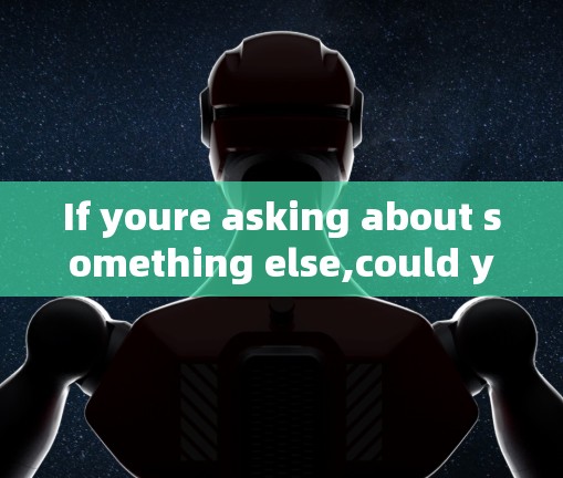 If youre asking about something else,could you clarify or provide more context? If youre asking about something else,could you clarify or provide more context?