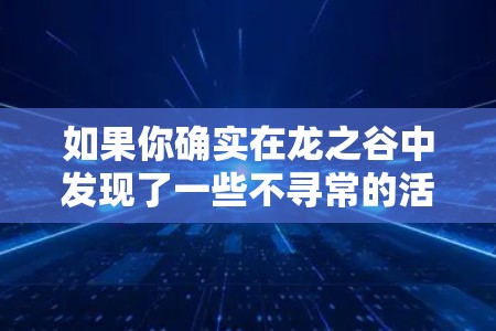 如果你确实在龙之谷中发现了一些不寻常的活动或异常内容,建议立即联系游戏客服或管理员。他们会帮助你确认是否存在问题,并采取相应的解决措施 如果你确实在龙之谷中发现了一些不寻常的活动或异常内容,建议立即联系游戏客服或管理员。他们会帮助你确认是否存在问题,并采取相应的解决措施