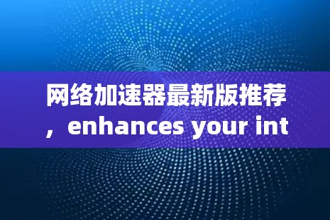 网络加速器最新版推荐,enhances your internet experience with speed and security 网络加速器最新版推荐,enhances your internet experience with speed and security