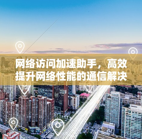 网络访问加速助手,高效提升网络性能的通信解决方案 网络访问加速助手,高效提升网络性能的通信解决方案