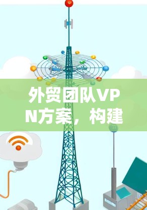 外贸团队VPN方案，构建高效安全的国际运输通道