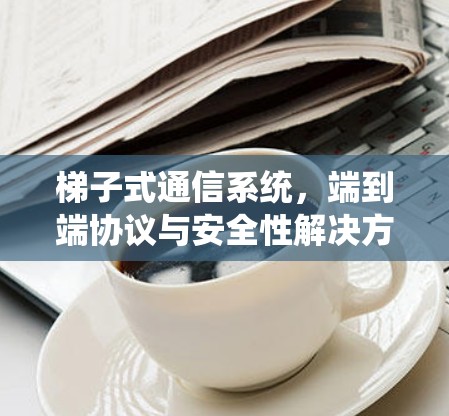 梯子式通信系统,端到端协议与安全性解决方案 梯子式通信系统,端到端协议与安全性解决方案