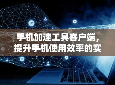 手机加速工具客户端,提升手机使用效率的实用工具 手机加速工具客户端,提升手机使用效率的实用工具