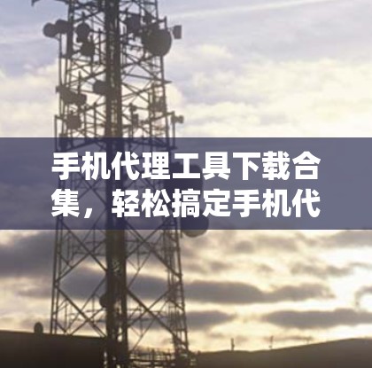 手机代理工具下载合集,轻松搞定手机代理问题 手机代理工具下载合集,轻松搞定手机代理问题