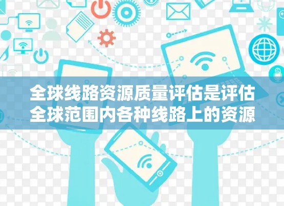 全球线路资源质量评估是评估全球范围内各种线路上的资源质量和性能，通常包括能源、环境、安全、经济等多方面的指标。该评估旨在为国家、行业或政府提供高质量的线路资源数据，以便制定政策、规划和计划