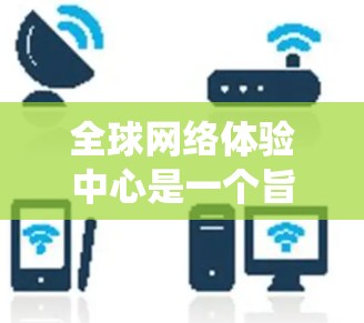 全球网络体验中心是一个旨在为全球用户提供国际化的网络连接平台的系统。以下是对该中心的详细解析 全球网络体验中心是一个旨在为全球用户提供国际化的网络连接平台的系统。以下是对该中心的详细解析