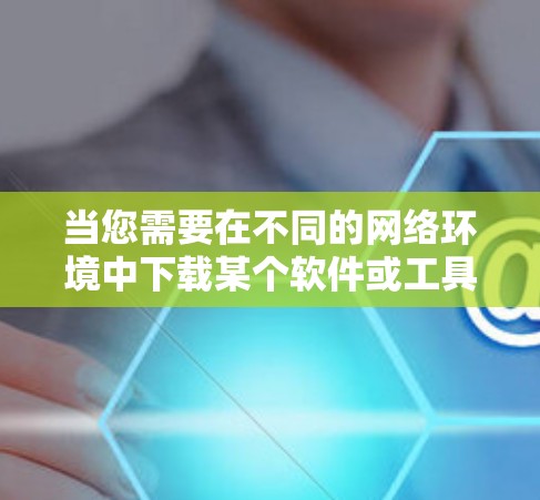 当您需要在不同的网络环境中下载某个软件或工具时,以下是一些通用的解决方案 当您需要在不同的网络环境中下载某个软件或工具时,以下是一些通用的解决方案