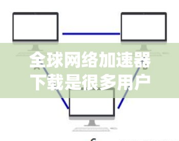 全球网络加速器下载是很多用户日常使用中的一个常见需求，以下是几种 popular 的全球网络加速器下载链接，供您参考