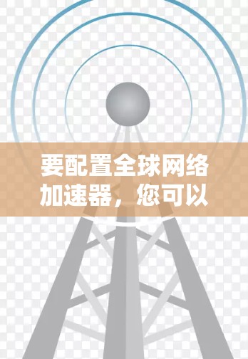 要配置全球网络加速器,您可以按照以下步骤操作 要配置全球网络加速器,您可以按照以下步骤操作