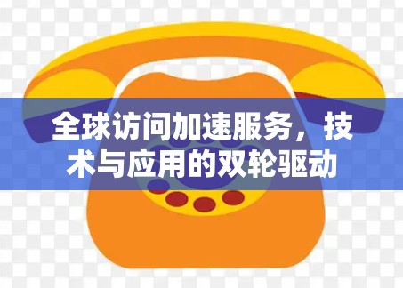 全球访问加速服务,技术与应用的双轮驱动 全球访问加速服务,技术与应用的双轮驱动