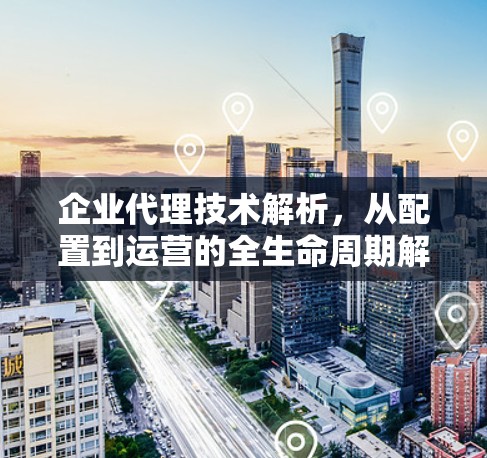 企业代理技术解析，从配置到运营的全生命周期解决方案