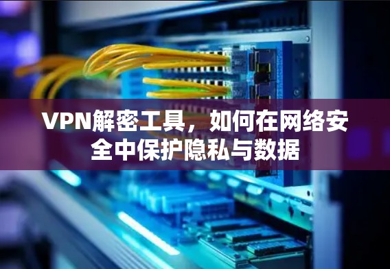 VPN解密工具，如何在网络安全中保护隐私与数据