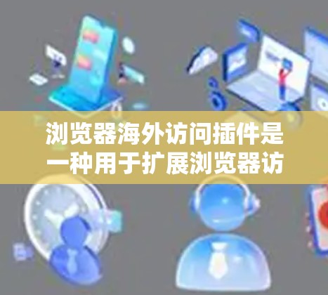 浏览器海外访问插件是一种用于扩展浏览器访问外部网站的工具,旨在方便用户在其他国家注册网站或进行数据上传等操作。以下是关于这些插件的详细信息
